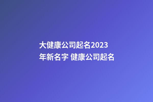 大健康公司起名2023年新名字 健康公司起名-第1张-公司起名-玄机派